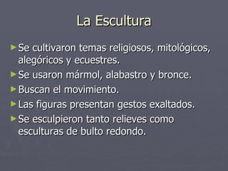 La Escultura Se cultivaron temas religiosos, mitológicos, alegóricos y ecuestres. Se usaron mármol, alabastro y bronce. Buscan el movimiento. Las figuras presentan gestos exaltados. Se esculpieron tanto relieves como esculturas de bulto redondo. 