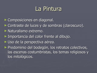 La Pintura Composiciones en diagonal. Contraste de luces y de sombras (claroscuro). Naturalismo extremo. Importancia del color frente al dibujo. Uso de la perspectiva aérea. Predominio del bodegón, los retratos colectivos, las escenas costumbristas, los temas religiosos y los mitológicos. 