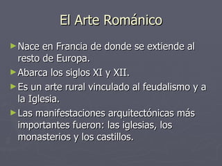 El Arte Románico Nace en Francia de donde se extiende al resto de Europa. Abarca los siglos XI y XII. Es un arte rural vinculado al feudalismo y a la Iglesia. Las manifestaciones arquitectónicas más importantes fueron: las iglesias, los monasterios y los castillos. 