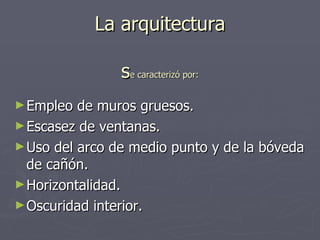 La arquitectura s e caracterizó por: Empleo de muros gruesos. Escasez de ventanas. Uso del arco de medio punto y de la bóveda de cañón. Horizontalidad. Oscuridad interior. 