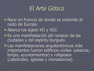 El Arte Gótico Nace en Francia de donde se extiende al resto de Europa. Abarca los siglos XII y XIII. Es una manifestación del renacer de las ciudades y del espíritu burgués. Las manifestaciones arquitectónicas más importantes fueron edificios civiles: palacios, lonjas, ayuntamientos) y religiosos (catedrales, iglesias y monasterios). 
