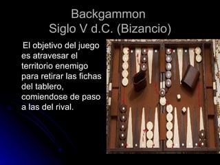Backgammon  Siglo V d.C. (Bizancio) El objetivo del juego es atravesar el territorio enemigo para retirar las fichas del tablero, comiendose de paso a las del rival. 