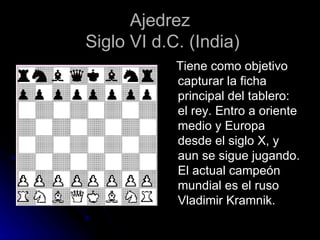 Ajedrez  Siglo VI d.C. (India) Tiene como objetivo capturar la ficha principal del tablero: el rey. Entro a oriente medio y Europa desde el siglo X, y aun se sigue jugando. El actual campeón mundial es el ruso Vladimir Kramnik. 