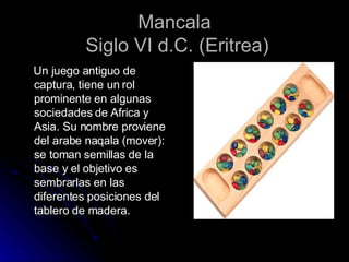 Mancala  Siglo VI d.C. (Eritrea) Un juego antiguo de captura, tiene un rol prominente en algunas sociedades de Africa y Asia. Su nombre proviene del arabe naqala (mover): se toman semillas de la base y el objetivo es sembrarlas en las diferentes posiciones del tablero de madera. 