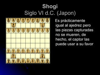 Shogi Siglo VI d.C. (Japon) Es prácticamente igual al ajedrez pero las piezas capturadas no se mueren, de hecho, el captor las puede usar a su favor 