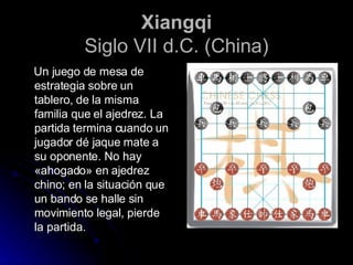 Xiangqi Siglo VII d.C. (China) Un juego de mesa de estrategia sobre un tablero, de la misma familia que el ajedrez. La partida termina cuando un jugador dé jaque mate a su oponente. No hay «ahogado» en ajedrez chino; en la situación que un bando se halle sin movimiento legal, pierde la partida. 