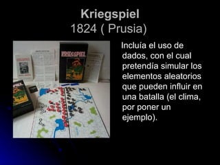 Kriegspiel 1824 ( Prusia)   Incluía el uso de dados, con el cual pretendía simular los elementos aleatorios que pueden influir en una batalla (el clima, por poner un ejemplo).  