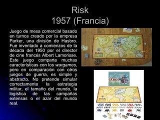 Risk 1957 (Francia) Juego de mesa comercial basado en turnos creado por la empresa Parker, una división de Hasbro. Fue inventado a comienzos de la década del 1950 por el director de cine francés Albert Lamorisse. Este juego comparte muchas características con los  wargames , pero en comparación con otros juegos de guerra, es simple y abstracto. No pretende simular correctamente la estrategia militar, el tamaño del mundo, la logística de las campañas extensas o el azar del mundo real.  