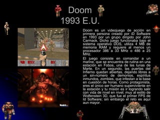 Doom 1993 E.U. Doom es un videojuego de acción en primera persona creado por iD Software en 1993 por un grupo dirigido por John Carmack. Dicho juego funcionaba bajo el sistema operativo DOS, utiliza 4 MB de memoria RAM y requiere al menos un procesador 386 a 33 MHz o 486 a 25 MHz. El juego consiste en comandar a un marine, que se encuentra de rutina en una estación en Fobos, una de las lunas de Marte. En un segundo, las puertas del Infierno quedan abiertas, dejando libres a un sin-número de demonios, espíritus inmundos, zombies, que infestan a la base en cuestión de horas. Como protagonista, eres el único ser humano superviviente en la estación y tu misión es ir logrando salir con vida de nivel en nivel; muy al estilo de Wolfenstein 3D, que fue el primer FPS de Id Software; sin embargo el reto es aquí aun mayor. 