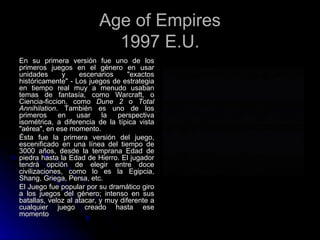 Age of Empires 1997 E.U. En su primera versión fue uno de los primeros juegos en el género en usar unidades y escenarios "exactos históricamente" - Los juegos de estrategia en tiempo real muy a menudo usaban temas de fantasía, como Warcraft, o Ciencia-ficcion, como  Dune 2  o  Total Annihilation . También es uno de los primeros en usar la perspectiva isométrica, a diferencia de la típica vista "aérea", en ese momento. Ésta fue la primera versión del juego, escenificado en una línea del tiempo de 3000 años, desde la temprana Edad de piedra hasta la Edad de Hierro. El jugador tendrá opción de elegir entre doce civilizaciones, como lo es la Egipcia, Shang, Griega, Persa, etc. El Juego fue popular por su dramático giro a los juegos del género; intenso en sus batallas, veloz al atacar, y muy diferente a cualquier juego creado hasta ese momento 