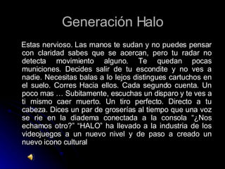 Generación Halo Estas nervioso. Las manos te sudan y no puedes pensar con claridad sabes que se acercan, pero tu radar no detecta movimiento alguno. Te quedan pocas municiones. Decides salir de tu escondite y no ves a nadie. Necesitas balas a lo lejos distingues cartuchos en el suelo. Corres Hacia ellos. Cada segundo cuenta. Un poco mas … Subitamente, escuchas un disparo y te ves a ti mismo caer muerto. Un tiro perfecto. Directo a tu cabeza. Dices un par de groserías al tiempo que una voz se rie en la diadema conectada a la consola “¿Nos echamos otro?” “HALO” ha llevado a la industria de los videojuegos a un nuevo nivel y de paso a creado un nuevo icono cultural 