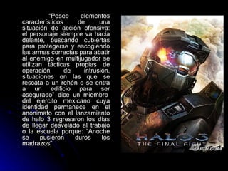 “ Posee elementos característicos de una situación de acción ofensiva: el personaje siempre va hacia delante, buscando cubiertas para protegerse y escogiendo las armas correctas para abatir al enemigo en multijugador se utilizan tácticas propias de operación de intrusión, situaciones en las que se rescata a un rehén o se entra a un edificio para ser asegurado” dice un miembro   del ejercito mexicano cuya identidad permanece en el anonimato con el lanzamiento de halo 3 regresaron los días de llegar desvelado al trabajo o la escuela porque: “Anoche se pusieron duros los madrazos” 