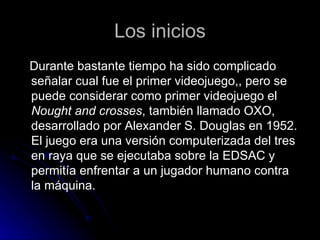 Los inicios Durante bastante tiempo ha sido complicado señalar cual fue el primer videojuego,, pero se puede considerar como primer videojuego el  Nought and crosses , también llamado OXO, desarrollado por Alexander S. Douglas en 1952. El juego era una versión computerizada del tres en raya que se ejecutaba sobre la EDSAC y permitía enfrentar a un jugador humano contra la máquina. 