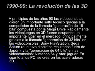 1990-99: La revolución de las 3D  A principios de los años 90 las videoconsolas dieron un importante salto técnico gracias a la competición de la llamada "generación de 16 bits" compuesta por la Mega Drive Rápidamente los videojuegos en 3D fueron ocupando un importante lugar en el mercado, principalmente gracias a la llamada "generación de 32 bits" en las videoconsolas: Sony PlayStation, Sega Saturn (que tuvo discretos resultados fuera de Japón); y la "generación de 64 bits" en las videoconsolas: Nintendo 64 y Atari jaguar. En cuanto a los PC, se crearon las aceleradoras 3D. 