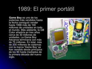 1989: El primer portátil Game Boy  es uno de los sistemas más vendidos hasta la fecha consiguió vender hasta 1998 más de 100 millones de unidades en todo el mundo. Más adelante, la GB Color añadiría en tres años cerca de 30 millones de unidades. La Game Boy Advance terminaría con más de 75 millones. En total, más de 200 millones de sistemas con la marca 'Game Boy' se han vendido desde principios de los 90 hasta mediados de la primera década del nuevo siglo.  