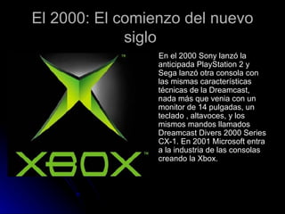 El 2000: El comienzo del nuevo siglo  En el 2000 Sony lanzó la anticipada PlayStation 2 y Sega lanzó otra consola con las mismas características técnicas de la Dreamcast, nada más que venia con un monitor de 14 pulgadas, un teclado , altavoces, y los mismos mandos llamados Dreamcast Divers 2000 Series CX-1. En 2001 Microsoft entra a la industria de las consolas creando la Xbox. 