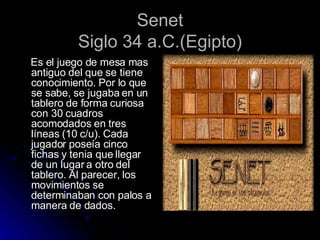 Senet Siglo 34 a.C.(Egipto) Es el juego de mesa mas antiguo del que se tiene conocimiento. Por lo que se sabe, se jugaba en un tablero de forma curiosa con 30 cuadros acomodados en tres líneas (10 c/u). Cada jugador poseía cinco fichas y tenia que llegar de un lugar a otro del tablero. Al parecer, los movimientos se determinaban con palos a manera de dados. 