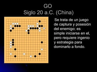 GO  Siglo 20 a.C. (China) Se trata de un juego de captura y posesión del enemigo; es simple iniciarse en el, pero requiere ingenio y estrategia para dominarlo a fondo. 