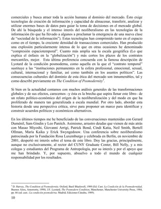 comerciales y busca atraer toda la acción humana al dominio del mercado. Ésto exige
tecnologías de creación de información y capacidad de almacenar, transferir, analizar y
utilizar enormes bases de datos para guiar la toma de decisiones en el mercado global.
De ahí la búsqueda y el intenso interés del neoliberalismo en las tecnologías de la
información (lo que ha llevado a algunos a proclamar la emergencia de una nueva clase
de “sociedad de la información”). Estas tecnologías han comprimido tanto en el espacio
como en el tiempo, la creciente densidad de transacciones comerciales. Han producido
una explosión particularmente intensa de lo que en otras ocasiones he denominado
“compresión espaciotemporal”. Cuanto más amplia sea la escala geográfica (Lo que
explica el énfasis en la “globalización”) y más cortos los plazos de los contratos
mercantiles, mejor. Esta última preferencia concuerda con la famosa descripción de
Lyotard de la condición posmoderna, como aquella en la que el “contrato temporal”
sustituye a las “instituciones permanentes en la esfera profesional, emocional, sexual,
cultural, internacional y familiar, así como también en los asuntos políticos”. Las
consecuencias culturales del dominio de esta ética del mercado son innumerables, tal y
como describí previamente en The Condition of Posmodernity3.
Si bien en la actualidad contamos con muchos análisis generales de las transformaciones
globales y de sus efectos, carecemos –y ésta es la brecha que aspira llenar este libro– de
un relato político-económico del origen de la neoliberalización y del modo en que ha
proliferado de manera tan generalizada a escala mundial. Por otro lado, abordar esta
historia desde una perspectiva crítica, sirve para proponer un marco para identificar y
construir acuerdos políticos y económicos alternativos.
En los últimos tiempos me he beneficiado de las conversaciones mantenidas con Gerard
Duménil, Sam Gindin y Leo Panitch. Asimismo, arrastro deudas que vienen de más atrás
con Masao Miyoshi, Giovanni Arrigi, Patrick Bond, Cindi Katia, Neil Smith, Bertell
Ollman, María Kaika y Erick Swyngedouw. Una conferencia sobre neoliberalismo
patrocinada por la Fundación Rosa Luxemburgo y celebrada en Berlín, en noviembre de
2001, despertó mi interés sobre el tema de este libro. Doy las gracias, principalmente,
aunque no exclusivamente, al rector del CUNY Graduate Center, Bill Nelly, y a mis
colegas y estudiantes del Programa de Antropología, por su interés y por el apoyo que
me han brindado. Y, por supuesto, absuelvo a todo el mundo de cualquier
responsabilidad por los resultados.

3

D. Harvey, The Condition of Posmodernity, Oxford, Basil Blackwell, 1989 (Ed. Cast. La Condición de la Posmodernidad,
Buenos Aires, Amorrortu, 1998). J.F. Lyotard, The Posmodern Condition, Manchester, Manchester University Press, 1984,
pp. 66 (ed. cast.: La condición posmoderna. Madrid, Ediciones Cátedra, 1989).

10

 