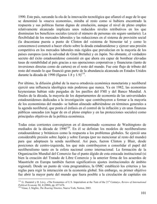 1990. Este país, surcando la ola de la innovación tecnológica que afianzó el auge de lo que
se denominó la «nueva economía», miraba al resto como si hubiera encontrado la
respuesta y sus políticas fueran dignas de emulación, aunque el nivel de pleno empleo
relativamente alcanzado implicara unos reducidos niveles retributivos en los que
disminuían los beneficios sociales (creció el número de personas sin seguro sanitario). La
flexibilidad de los mercados laborales y las reducciones en el sistema de provisión social
(la draconiana puesta a punto de Clinton del «sistema de bienestar tal y como lo
conocemos») comenzó a hacer efecto sobre la deuda estadounidense y ejercer una presión
competitiva en los mercados laborales más rígidos que prevalecían en la mayoría de los
países europeos (con la salvedad de Gran Bretaña) y en Japón. No obstante, el verdadero
secreto del éxito estadounidense consistió en que ahora era capaz de bombear elevadas
tasas de rentabilidad al país gracias a sus operaciones corporativas y financieras (tanto de
inversiones directas como de cartera) en el resto del mundo. Fue este flujo de tributo del
resto del mundo lo que financió gran parte de la abundancia alcanzada en Estados Unidos
durante la década de 1990 (figuras 1.8 y 1.9)119.
Por último, la difusión global de la nueva ortodoxia económica monetarista y neoliberal
ejerció una influencia ideológica más poderosa que nunca. Ya en 1982, las economías
keynesianas habían sido purgadas de los pasillos del FMI y del Banco Mundial. A
finales de la década, la mayoría de los departamentos de economía de las universidades
estadounidenses dedicadas a la investigación -que contribuyeron a formar a la mayoría
de los economistas del mundo- se habían alineado adhiriéndose en términos generales a
la agenda neoliberal, que ponía el énfasis en el control de la inflación y en unas finanzas
públicas saneadas (en lugar de en el pleno empleo y en las protecciones sociales) como
principales objetivos de la política económica.
Todas estas corrientes convergieron en el denominado «consenso de Washington» de
mediados de la década de 1990120. En él se definían los modelos de neoliberalismo
estadounidense y británicos como la respuesta a los problemas globales. Se ejerció una
considerable presión sobre Japón y sobre Europa (por no mencionar al resto del mundo)
para que adoptasen la senda neoliberal. Así pues, fueron Clinton y Blair, desde
posiciones de centro-izquierda, los que más contribuyeron a consolidar el papel del
neoliberalismo tanto en la esfera nacional como internacional. La formación de la
Organización Mundial del Comercio fue el punto álgido de esta estocada institucional (si
bien la creación del Tratado de Libre Comercio y la anterior firma de los acuerdos de
Maastricht en Europa también fueron significativos ajustes institucionales de ámbito
regional). Desde un punto de vista programático, la OMC estableció los criterios y las
reglas para regir la interacción en la economía global. Sin embargo, su primer objetivo
fue abrir la mayor parte del mundo que fuera posible a la circulación de capitales sin
119

G. Duménil y D. Lévy, «The Economics of U.S. Imperialism at the Turn of the 21st Century», Review of International
Political Economy XI, 4 (2004), pp. 657-676.
120
Véase, J, Stiglitz, The Roaring Nineties, Nueva York, Norton, 2003.

101

 
