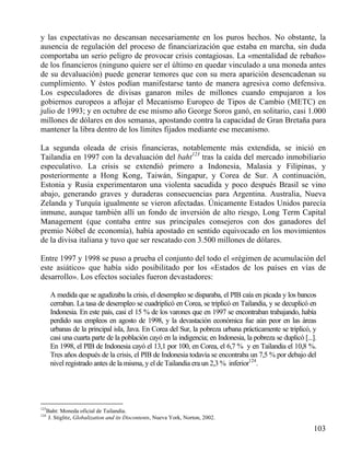 y las expectativas no descansan necesariamente en los puros hechos. No obstante, la
ausencia de regulación del proceso de financiarización que estaba en marcha, sin duda
comportaba un serio peligro de provocar crisis contagiosas. La «mentalidad de rebaño»
de los financieros (ninguno quiere ser el último en quedar vinculado a una moneda antes
de su devaluación) puede generar temores que con su mera aparición desencadenan su
cumplimiento. Y éstos podían manifestarse tanto de manera agresiva como defensiva.
Los especuladores de divisas ganaron miles de millones cuando empujaron a los
gobiernos europeos a aflojar el Mecanismo Europeo de Tipos de Cambio (METC) en
julio de 1993; y en octubre de ese mismo año George Soros ganó, en solitario, casi 1.000
millones de dólares en dos semanas, apostando contra la capacidad de Gran Bretaña para
mantener la libra dentro de los límites fijados mediante ese mecanismo.
La segunda oleada de crisis financieras, notablemente más extendida, se inició en
Tailandia en 1997 con la devaluación del baht123 tras la caída del mercado inmobiliario
especulativo. La crisis se extendió primero a Indonesia, Malasia y Filipinas, y
posteriormente a Hong Kong, Taiwán, Singapur, y Corea de Sur. A continuación,
Estonia y Rusia experimentaron una violenta sacudida y poco después Brasil se vino
abajo, generando graves y duraderas consecuencias para Argentina. Australia, Nueva
Zelanda y Turquía igualmente se vieron afectadas. Únicamente Estados Unidos parecía
inmune, aunque también allí un fondo de inversión de alto riesgo, Long Term Capital
Management (que contaba entre sus principales consejeros con dos ganadores del
premio Nóbel de economía), había apostado en sentido equivocado en los movimientos
de la divisa italiana y tuvo que ser rescatado con 3.500 millones de dólares.
Entre 1997 y 1998 se puso a prueba el conjunto del todo el «régimen de acumulación del
este asiático» que había sido posibilitado por los «Estados de los países en vías de
desarrollo». Los efectos sociales fueron devastadores:
A medida que se agudizaba la crisis, el desempleo se disparaba, el PIB caía en picada y los bancos
cerraban. La tasa de desempleo se cuadriplicó en Corea, se triplicó en Tailandia, y se decuplicó en
Indonesia. En este país, casi el 15 % de los varones que en 1997 se encontraban trabajando, había
perdido sus empleos en agosto de 1998, y la devastación económica fue aún peor en las áreas
urbanas de la principal isla, Java. En Corea del Sur, la pobreza urbana prácticamente se triplicó, y
casi una cuarta parte de la población cayó en la indigencia; en Indonesia, la pobreza se duplicó [...].
En 1998, el PIB de Indonesia cayó el 13,1 por 100, en Corea, el 6,7 % y en Tailandia el 10,8 %.
Tres años después de la crisis, el PIB de Indonesia todavía se encontraba un 7,5 % por debajo del
nivel registrado antes de la misma, y el de Tailandia era un 2,3 % inferior124.

123
124

Baht: Moneda oficial de Tailandia.
J. Stiglitz, Globalization and its Discontents, Nueva York, Norton, 2002.

103

 