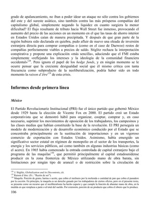 grado de apalancamiento, no iban a poder idear un ataque no sólo contra los gobiernos
del este y del sureste asiático, sino también contra las más prósperas compañías del
capitalismo global, simplemente negando la liquidez en cuanto surgiera la menor
dificultad? El flujo resultante de tributo hacia Wall Street fue inmenso, provocando el
aumento del precio de las acciones en un momento en el que las tasas de ahorro interior
en Estados Unidos caían de manera precipitada. Y después de que gran parte de la
región hubiera sido declarada en quiebra, pudo afluir de nuevo una oleada de inversión
extranjera directa para comprar compañías o (como en el caso de Daewoo) restos de
compañías perfectamente viables a precios de saldo. Stiglitz rechaza la interpretación
conspirativa y propone una explicación «más sencilla», aduciendo que el FMI estaba
simplemente «reflejando los intereses y la ideología de la comunidad financiera
occidental»128. Pero ignora el papel de los hedge funds, y en ningún momento se le
ocurre pensar que la creciente desigualdad social que él mismo crítica con tanta
frecuencia como subproducto de la neoliberalización, podría haber sido en todo
momento la raison d´être129 de esta crisis.

Informes desde primera línea
México
El Partido Revolucionario Institucional (PRI) fue el único partido que gobernó México
desde 1929 hasta la elección de Vicente Fox en 2000. El partido creó un Estado
corporativista que se demostró hábil para organizar, cooptar, comprar y, en caso
necesario, suprimir los movimientos de oposición de los trabajadores, los campesinos y
las clases medias que habían constituido la base de la revolución. El PRI perseguía un
modelo de modernización y de desarrollo económico conducido por el Estado que se
concentraba principalmente en la sustitución de importaciones y en un vigoroso
comercio de exportación con Estados Unidos. Asimismo, había emergido un
significativo sector estatal en régimen de monopolio en el sector de los transportes, la
energía y los servicios públicos, así como también en algunas industrias básicas (como
el acero). En 1965 había comenzado la entrada controlada de capital extranjero bajo el
programa de las maquilas130, que permitió principalmente al capital estadounidense
producir en la zona fronteriza de México utilizando mano de obra barata, sin
limitaciones por ningún tipo de arancel o de restricción sobre la circulación de
128

J. Stiglitz, Globalization and its Discontents, cit.
Raison d´être: (Fr.: “Razón de ser”).
130
Maquila: Porción de grano, harina o aceite, que cobra el molinero por la molienda o cantidad de pan que cobra el panadero
por la cocción. En principio, la maquila es un derecho ganado por los trabajadores de ciertos oficios, pero en el presente texto,
se presenta como un recurso que el neoliberalismo ha hecho espurio y que cumple la función de abaratar mano de obra, en la
medida en que remplaza a parte o al total del sueldo. Por extensión, porción de un producto que cobra el obrero que lo produce.
129

106

 