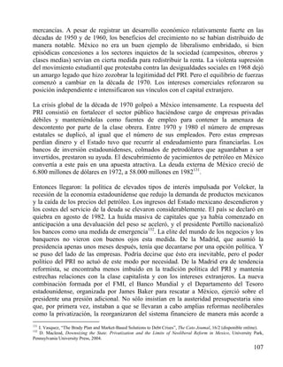 mercancías. A pesar de registrar un desarrollo económico relativamente fuerte en las
décadas de 1950 y de 1960, los beneficios del crecimiento no se habían distribuido de
manera notable. México no era un buen ejemplo de liberalismo embridado, si bien
episódicas concesiones a los sectores inquietos de la sociedad (campesinos, obreros y
clases medias) servían en cierta medida para redistribuir la renta. La violenta supresión
del movimiento estudiantil que protestaba contra las desigualdades sociales en 1968 dejó
un amargo legado que hizo zozobrar la legitimidad del PRI. Pero el equilibrio de fuerzas
comenzó a cambiar en la década de 1970. Los intereses comerciales reforzaron su
posición independiente e intensificaron sus vínculos con el capital extranjero.
La crisis global de la década de 1970 golpeó a México intensamente. La respuesta del
PRI consistió en fortalecer el sector público haciéndose cargo de empresas privadas
débiles y manteniéndolas como fuentes de empleo para contener la amenaza de
descontento por parte de la clase obrera. Entre 1970 y 1980 el número de empresas
estatales se duplicó, al igual que el número de sus empleados. Pero estas empresas
perdían dinero y el Estado tuvo que recurrir al endeudamiento para financiarlas. Los
bancos de inversión estadounidenses, colmados de petrodólares que aguardaban a ser
invertidos, prestaron su ayuda. El descubrimiento de yacimientos de petróleo en México
convertía a este país en una apuesta atractiva. La deuda externa de México creció de
6.800 millones de dólares en 1972, a 58.000 millones en 1982131.
Entonces llegaron: la política de elevados tipos de interés impulsada por Volcker, la
recesión de la economía estadounidense que redujo la demanda de productos mexicanos
y la caída de los precios del petróleo. Los ingresos del Estado mexicano descendieron y
los costes del servicio de la deuda se elevaron considerablemente. El país se declaró en
quiebra en agosto de 1982. La huída masiva de capitales que ya había comenzado en
anticipación a una devaluación del peso se aceleró, y el presidente Portillo nacionalizó
los bancos como una medida de emergencia132. La elite del mundo de los negocios y los
banqueros no vieron con buenos ojos esta medida. De la Madrid, que asumió la
presidencia apenas unos meses después, tenía que decantarse por una opción política. Y
se puso del lado de las empresas. Podría decirse que ésto era inevitable, pero el poder
político del PRI no actuó de este modo por necesidad. De la Madrid era de tendencia
reformista, se encontraba menos imbuido en la tradición política del PRI y mantenía
estrechas relaciones con la clase capitalista y con los intereses extranjeros. La nueva
combinación formada por el FMI, el Banco Mundial y el Departamento del Tesoro
estadounidense, organizada por James Baker para rescatar a México, ejerció sobre el
presidente una presión adicional. No sólo insistían en la austeridad presupuestaria sino
que, por primera vez, instaban a que se llevaran a cabo amplias reformas neoliberales
como la privatización, la reorganizaron del sistema financiero de manera más acorde a
131

I. Vasquez, “The Brady Plan and Market-Based Solutions to Debt Crises”, The Cato Joumal, 16/2 (disponible online).
D. Macleod, Downsizing the State. Privatization and the Limits of Neoliberal Reform in Mexico, University Park,
Pennsylvania University Press, 2004.

132

107

 