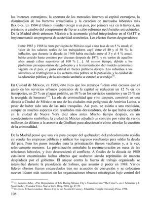 los intereses extranjeros, la apertura de los mercados internos al capital extranjero, la
disminución de las barreras arancelarias y la creación de mercados laborales más
flexibles. En 1984 el Banco mundial otorgó a un país, por primera vez en la historia, un
préstamo a cambio del compromiso de llevar a cabo reformas neoliberales estructurales.
De la Madrid abrió entonces México a la economía global integrándose en el GATT e
implementando un programa de austeridad económica. Los efectos fueron desgarradores:
Entre 1983 y 1988 la renta per cápita de México cayó a una tasa de un 5 % anual; el
valor de los salarios reales de los trabajadores cayó entre el 40 y el 50 %; la
inflación, que durante la década de 1960 había oscilado entre el 3 y el 4 % anual,
había crecido hasta contarse por decenas después de 1976, y en varios de aquellos
años arrojó cifras superiores al 100 % […]. Al mismo tiempo, debido a los
problemas presupuestarios del gobierno y a la reorientación del modelo económico
vigente en el país, el gasto estatal en bienes públicos decayó. Los subsidios a los
alimentos se restringieron a los sectores más pobres de la población, y la calidad de
la educación pública y de la asistencia sanitaria se estancó o se redujo133.

En Ciudad de México, en 1985, ésto hizo que los recursos fueran «tan escasos que el
gasto en los servicios urbanos esenciales de la capital se redujeran un 12 % en los
transportes, un 25 % en el agua potable, un 18 % en los servicios sanitarios y un 26 % en
la recogida de basuras»134. La ola de criminalidad que vino después, convirtió en una
década a Ciudad de México en una de las ciudades más peligrosas de América Latina, a
pesar de haber sido una de las más tranquilas. Así pues, se asistía a una reedición,
aunque en muchos aspectos con resultados más devastadores, de lo que había ocurrido
en la ciudad de Nueva York diez años antes. Mucho tiempo después, en un
acontecimiento simbólico, la ciudad de México adjudicó un contrato por valor de varios
millones de dólares a la asesoría de Giulliani para aleccionarle cómo abordar la cuestión
de la criminalidad.
De la Madrid pensó que una vía para escapar del quebradero del endeudamiento residía
en vender las empresas públicas y utilizar los ingresos resultantes para saldar la deuda
del país. Pero los pasos iniciales para la privatización fueron vacilantes y, a la vez,
relativamente menores. La privatización entrañaba la reestructuración en masa de las
relaciones laborales, y ésto desencadenó el conflicto. A finales de la década de 1980
estallaron encarnizadas luchas obreras que acabaron siendo reprimidas de manera
despiadada por el gobierno. El ataque contra la fuerza de trabajo organizada se
intensificó durante la presidencia de Salinas, que asumió el poder en 1988. Varios
líderes obreros fueron encarcelados tras ser acusados de corrupción y se colocaron
nuevos líderes más sumisos en las organizaciones obreras estratégicas bajo control del
133

C. Lomnitz-Adler, «The Depreciation of Life During Mexico City´s Transition into “The Crisis”», en J. Schneider y I.
Susser (eds.), Wounded Cities, Nueva York, Berg, 2004, pp. 47-70.
134
D, Davis, Urhan Leviathan. Mexico City in the Twentieth Century, Filadelfia, Temple University Press, 1994.

108

 