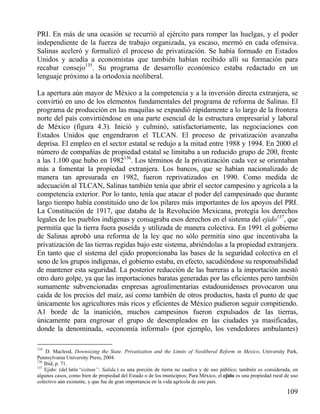 PRI. En más de una ocasión se recurrió al ejército para romper las huelgas, y el poder
independiente de la fuerza de trabajo organizada, ya escaso, mermó en cada ofensiva.
Salinas aceleró y formalizó el proceso de privatización. Se había formado en Estados
Unidos y acudía a economistas que también habían recibido allí su formación para
recabar consejo135. Su programa de desarrollo económico estaba redactado en un
lenguaje próximo a la ortodoxia neoliberal.
La apertura aún mayor de México a la competencia y a la inversión directa extranjera, se
convirtió en uno de los elementos fundamentales del programa de reforma de Salinas. El
programa de producción en las maquilas se expandió rápidamente a lo largo de la frontera
norte del país convirtiéndose en una parte esencial de la estructura empresarial y laboral
de México (figura 4.3). Inició y culminó, satisfactoriamente, las negociaciones con
Estados Unidos que engendraron el TLCAN. El proceso de privatización avanzaba
deprisa. El empleo en el sector estatal se redujo a la mitad entre 1988 y 1994. En 2000 el
número de compañías de propiedad estatal se limitaba a un reducido grupo de 200, frente
a las 1.100 que hubo en 1982136. Los términos de la privatización cada vez se orientaban
más a fomentar la propiedad extranjera. Los bancos, que se habían nacionalizado de
manera tan apresurada en 1982, fueron reprivatizados en 1990. Como medida de
adecuación al TLCAN, Salinas también tenía que abrir el sector campesino y agrícola a la
competencia exterior. Por lo tanto, tenía que atacar el poder del campesinado que durante
largo tiempo había constituido uno de los pilares más importantes de los apoyos del PRI.
La Constitución de 1917, que databa de la Revolución Mexicana, protegía los derechos
legales de los pueblos indígenas y consagraba esos derechos en el sistema del ejido137, que
permitía que la tierra fuera poseída y utilizada de manera colectiva. En 1991 el gobierno
de Salinas aprobó una reforma de la ley que no sólo permitía sino que incentivaba la
privatización de las tierras regidas bajo este sistema, abriéndolas a la propiedad extranjera.
En tanto que el sistema del ejido proporcionaba las bases de la seguridad colectiva en el
seno de los grupos indígenas, el gobierno estaba, en efecto, sacudiéndose su responsabilidad
de mantener esta seguridad. La posterior reducción de las barreras a la importación asestó
otro duro golpe, ya que las importaciones baratas generadas por las eficientes pero también
sumamente subvencionadas empresas agroalimentarias estadounidenses provocaron una
caída de los precios del maíz, así como también de otros productos, hasta el punto de que
únicamente los agricultores más ricos y eficientes de México pudieron seguir compitiendo.
A1 borde de la inanición, muchos campesinos fueron expulsados de las tierras,
únicamente para engrosar el grupo de desempleados en las ciudades ya masificadas,
donde la denominada, «economía informal» (por ejemplo, los vendedores ambulantes)
135

D. Macleod, Downsizing the State. Privatization and the Limits of Neoliberal Reform in Mexico, University Park,
Pennsylvania University Press, 2004.
136
Ibid, p. 71.
137
Ejido: (del latín “exitum”: Salida.) es una porción de tierra no cautiva y de uso público; también es considerada, en
algunos casos, como bien de propiedad del Estado o de los municipios; Para México, el ejido es una propiedad rural de uso
colectivo aún existente, y que fue de gran importancia en la vida agrícola de este país.

109

 