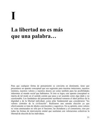 I
La libertad no es más
que una palabra…

Para que cualquier forma de pensamiento se convierta en dominante, tiene que
presentarse un aparato conceptual que sea sugerente para nuestras intuiciones, nuestros
instintos, nuestros valores y nuestros deseos así como también para las posibilidades
inherentes al mundo social que habitamos. Si ésto se logra, este aparato conceptual se
injerta de tal modo en el sentido común que pasa a ser asumido como algo dado y no
cuestionable. Los fundadores del pensamiento neoliberal tomaron el ideal político de la
dignidad y de la libertad individual, como pilar fundamental que consideraron “los
valores centrales de la civilización”. Realizaron una sensata elección ya que
efectivamente se trata de ideales convincentes y sugestivos. En su opinión, estos valores
se veían amenazados no sólo por el fascismo, las dictaduras y el comunismo, sino por
todas las formas de intervención estatal que sustituían con valoraciones colectivas la
libertad de elección de los individuos.
11

 