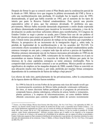 Después de firmar lo que se conoció como el Plan Brady para la condonación parcial de
la deuda en 1989, México tuvo que tragarse la píldora envenenada del FMI y llevar a
cabo una neoliberalización más profunda. El resultado fue la tequila crisis de 1995,
desencadenada, al igual que había ocurrido en 1982, por el aumento de los tipos de
interés por parte la Reserva Federal estadounidense. Ésto ejerció una presión
especulativa sobre el peso, que fue entonces devaluado. El problema era que,
previamente, México había recurrido demasiado alegremente a emitir deuda expresada
en dólares (denominada tesobonos) para incentivar la inversión extranjera, y tras de la
devaluación no podía movilizar suficientes dólares para reembolsarlos. El Congreso de
Estados Unidos se negó a prestar su ayuda, pero Clinton hizo uso de sus poderes al
frente del ejecutivo para reunir un paquete de 47.500 millones de dólares para rescatar al
país. Clinton temía una pérdida de puestos de trabajo en las industrias que exportaban a
México, la perspectiva de un incremento de la inmigración ilegal y, sobre todo, la
pérdida de legitimidad de la neoliberalización y de los acuerdos del TLCAN. Un
conveniente efecto secundario de la devaluación era que el capital estadounidense podía
entonces irrumpir en este país y comprar todo tipo de activos a precios de liquidación.
Mientras entonces únicamente uno de los bancos mexicanos privatizados en 1990 era de
propiedad extranjera, en el año 2000, veinticuatro de los treinta existentes en el país se
encontraban en manos foráneas. La exacción de tributo de México por parte de los
intereses de la clase capitalista extranjera se tornó entonces irrefrenable. Pero la
competitividad exterior también comenzó a ser un problema. México perdió un número
significativo de empleos en las maquilas después de 2000, cuando China se convirtió en
una ubicación mucho más barata y, por ende, preferida por muchas firmas extranjeras
dependientes de la contratación de fuerza de trabajo a bajo precio139.
Los efectos de todo ésto, particularmente de las privatizaciones, sobre la concentración
de la riqueza dentro de México fueron notables:
En 1994 la lista de la revista Forbes de las personas más ricas del mundo reveló que
la reestructuración económica de México había producido veinticuatro millonarios.
De éstos, al menos diecisiete habían participado en el programa de privatización
comprando bancos, plantas siderúrgicas, refinerías de azúcar, hoteles y restaurantes,
plantas químicas y la empresa de telecomunicaciones, así como también habían
obtenido concesiones para controlar compañías dentro de sectores recientemente

139

Forero, «As China Gallops, Mexico Sees Factory Jobs Slip Away», The New York Times, 3 de septiembre de 2003, A3.
“México, rey durante mucho tiempo de las plantas de producción de bajo coste y exportador hacia Estados Unidos […] se
está viendo rápidamente suplantado por China y por sus cientos de millones de trabajadores de bajos salarios [. . .]. En total,
desde 2001, han cerrado 500 de las 3.700 maquiladoras existentes en México, lo que ha costado la pérdida de 218.000
empleos, según fuentes gubernamentales”. Informes recientes indican que el empleo en las maquilas se ha recuperado
gracias a la mejora de la eficacia y del aumento de la flexibilidad de las industrias, que son capaces de utilizar su proximidad a
Estados Unidos para asegurar un flujo constante de distribución de la producción, lo que permite a los minoristas minimizar los costes
derivados del mantenimiento de las existencias. Véase, E. Malkin, «A Boom Along the Border», The New York Times, 26 de agosto
de 2004, WI y W7.

111

 