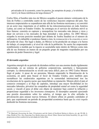 privatizados de la economía, como los puertos, las autopistas de peaje, y la telefonía
móvil y de líneas telefónicas de larga distancia140.

Carlos Slim, el hombre más rico de México ocupaba el puesto número veinticuatro de la
lista de Forbes y controlaba cuatro de las veinticinco mayores empresas del país. Sus
intereses empresariales se expandieron más allá de las fronteras mexicanas y se convirtió
en un actor muy importante en el ámbito de las telecomunicaciones en toda América
Latina, así como en Estados Unidos. Su estrategia en el servicio de telefonía móvil se
hizo famosa: consistía en capturar y monopolizar los mercados más densos y ricos y
dejar sin servicio a los mercados de baja densidad y más pobres. En 2005 México
ocupaba la novena posición mundial (por delante de Arabia Saudita) en el número de
millonarios. Es debatible si podemos llamar a ésto, la restauración o la creación ex novo
del poder de clase. Sin lugar a dudas, en México se ha producido un ataque a la fuerza
de trabajo, al campesinado y al nivel de vida de la población. Su suerte fue empeorando
notablemente a medida que la riqueza se acumulaba tanto dentro de México como más
allá de sus fronteras en manos de un pequeño grupo de magnates respaldados por sus
aparatos de poder financiero y legal.

El derrumbe argentino
Argentina emergió de su periodo de dictadura militar con una enorme deuda rígidamente
encorsetada, en un sistema de gobierno corporativista, autoritario y básicamente
corrupto. La democratización se reveló una tarea difícil, pero en 1992 Carlos Menem
llegó al poder. A pesar de ser peronista, Menem emprendió la liberalización de la
economía, en parte para buscar el favor de Estados Unidos, pero también para
reestablecer las credenciales argentinas en la comunidad internacional tras las
revelaciones de la «guerra sucia» que mancillaban su reputación. Menem abrió el país al
comercio extranjero y al flujo de capitales, introdujo una mayor flexibilidad en los
mercados laborales, privatizó las compañías de propiedad estatal así como la seguridad
social, y vinculó el peso al dólar con objeto de mantener bajo control la inflación y
proporcionar seguridad a los inversores extranjeros. El desempleo aumentó ejerciendo
una presión descendente sobre los salarios, al tiempo que la elite utilizaba la
privatización para amasar nuevas fortunas. El dinero afluía en grandes cantidades al
país, que experimentó un periodo de prosperidad económica hasta que la crisis tequila
desbordó las fronteras mexicanas.

140

D. MacLeod, Downsizing the State. Privatization and the Limits of Neoliberal Reform in Mexico, cit., pp. 99-100; A.
Chua, World oƒ Fire. How Exporting Free Market democracy Breed: Ethnic Hatred and Global Instability, cit., pp. 61-63,
proporciona un breve análisis de las actividades de Carlos Slim.

112

 
