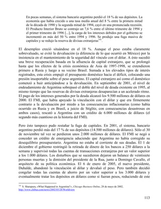 En pocas semanas, el sistema bancario argentino perdió el 18 % de sus depósitos. La
economía que había crecido a una tasa media anual del 8 % entre la primera mitad
de la década de 1990 y la segunda mitad de 1994, cayó en una pronunciada recesión.
El Producto Interior Bruto se contrajo un 7,6 % entre el último trimestre de 1994 y
el primer trimestre de 1996 [...], la carga de los intereses debidos por el gobierno se
incrementó en más del 50 % entre 1994 y 1996. Se produjo una fuga masiva de
capitales y se redujo la reserva de divisas extranjeras141.

El desempleo creció situándose en el 18 %. Aunque el peso estaba claramente
sobrevaluado, se evitó la devaluación (a diferencia de lo que ocurrió en México) por la
insistencia en el mantenimiento de la seguridad del vínculo con el dólar. A ésto sucedió
una breve recuperación basada en la afluencia de capital extranjero, que se prolongó
hasta que los efectos de la crisis económica de Asia de 1997-1998, se extendieron
primero a Rusia y luego a su vecino Brasil. Sumada a los elevados tipos de interés
registrados, esta crisis empujó el presupuesto doméstico hacia el déficit, colocando una
presión insoportable sobre el peso argentino. El capital extranjero así como el doméstico
comenzó a huir anticipándose a la devaluación. En septiembre de 2001, el nivel de
endeudamiento de Argentina sobrepasó el doble del nivel de deuda existente en 1995, al
mismo tiempo que las reservas de divisas extranjeras desaparecían a un acelerado ritmo.
El pago de los intereses generados por la deuda alcanzó los 9.500 millones de dólares en
2000. El FMI, que había apoyado la vinculación con el dólar y que era firmemente
contrario a la devaluación por miedo a las consecuencias inflacionarias (como había
ocurrido en Rusia y en Brasil, a juicio de Stiglitz, con consecuencias desastrosas en
ambos casos), rescató a Argentina con un crédito de 6.000 millones de dólares (el
segundo más cuantioso en la historia del FMI).
Pero ésto tampoco pudo restañar la fuga de capitales. En 2001, el sistema, bancario
argentino perdió más del 17 % de sus depósitos (14.500 millones de dólares). Sólo el 30
de noviembre tal vez se perdieron unos 2.000 millones de dólares. El FMI se negó a
conceder un crédito de emergencia aduciendo que Argentina no había corregido su
desequilibrio presupuestario. Argentina no estaba al corriente de sus deudas. El 1 de
diciembre el gobierno restringió la retirada de dinero de los bancos a 250 dólares a la
semana y supervisó todas las cuentas de transacciones extranjeras por un valor superior
a los 1.000 dólares. Los disturbios que se sucedieron dejaron un balance de veintisiete
personas muertas y la dimisión del presidente de la Rua, junto a Domingo Cavallo, el
arquitecto de su política económica. El 6 de enero de 2005, el nuevo presidente,
Duhalde, abandonó la vinculación al dólar y devaluó el peso. Pero también decidió
congelar todas las cuentas de ahorro por un valor superior a los 3.000 dólares y
eventualmente tratar los depósitos en dólares como si fueran pesos, reduciendo de este
141

S. Sharapura, «What Happened in Argentina?››, Chicago Business Online, 28 de mayo de 2002,
http://www.chibus.com/news/2002/05/28/Worldview

113

 