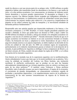 modo los ahorros a casi una tercera parte de su antiguo valor. 16.000 millones en poder
adquisitivo habían sido transferidos desde los ahorradores a los bancos y, por medio de
éstos, a la elite político-económica. Las consecuencias, en términos de malestar social,
fueron dramáticas y tuvieron grandes repercusiones. El desempleo se disparó y los
ingresos cayeron. Las fábricas paradas fueron ocupadas por trabajadores militantes y
puestas en funcionamiento, se establecieron comités de solidaridad vecinal para buscar
colectivamente los mejores medios para sobrevivir y los piqueteros (organizadores de
piquetes en las calles) cortaron las redes de transporte y se movilizaron alrededor de
demandas políticas fundamentales142.
Responsable ante una opinión popular que despreciaba totalmente a los bancos, a los
inversores extranjeros y al FMI, Kirchner, el recién elegido presidente populista que
sucedió a Duhalde, lo único que podía hacer era desairar al FMI y dejar a deber sus
88.000 millones de dólares en deudas y ofrecer de entrada a los ultrajados acreedores ser
pagados a una tasa de 25 céntimos por dólar143. Resulta interesante el hecho de que en el
equipo económico de Kirchner no hubiera ni un solo economista formado en Estados
Unidos. Su formación era local, y adoptaron la visión «heterodoxa» de que si bien el
pago de la deuda externa es un aspecto importante, no debía implicar un derrumbe de los
niveles de calidad de vida del país. En 2004 con evidentes signos de recuperación,
particularmente en la industria manufacturera gracias al aliento de la devaluación de la
moneda, el gran problema de Argentina es doblegar la feroz competencia de Brasil y, en
un futuro cercano, de China, cuando éste país adopte las reglas de la OMC y se le abran
las puertas de los mercados argentinos.
Esta historia de la montaña rusa de la experiencia argentina con la neoliberalización,
ilustra sobradamente lo poco que tiene que ver la teoría neoliberal con su práctica. Tal y
como ha señalado un miembro del Ludwig von Mises Institute, una institución
neoliberal, la «deflación confiscatoria» que se produjo en ese país fue bastante
adecuadamente interpretada por sus víctimas argentinas como un «atraco a un banco por
parte de las elites políticas»144. O también, como Veltmeyer y Petras prefieren
describirlo, todo el episodio rezuma «un nuevo imperialismo: el saqueo de la economía,
el crecimiento de grandes desigualdades, un estancamiento económico seguido de
profundas y persistentes depresiones, y un empobrecimiento masivo de la población a
consecuencia de las más enormes concentraciones de riqueza de la historia de
Argentina»145.

142

J. Petras y H. Velmeyer, System in Crisis. The Dinamics of Free Market Capitalism, Londres, Zed Books, 2003, pp. 87-110.
S. Soederberg, Contsting Global Governance in the South; Debt, Class, and the New Common Sense in Managing
Globalisation, Londres, Pluto Press, 2005.
144
J. Salerno, «Confiscatory Deflation. The case of Argentina», Ludwig von Mises Institute,
http://www.mises.org?fullstory.aspx?control=890
145
J. Petras y H. Velmeyer, System in Crisis. The Dinamics of Free Market Capitalism, cit.
143

114

 