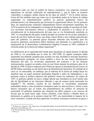 recurrieron cada vez más al crédito de bancos extranjeros. Las empresas coreanas
adquirieron un elevado coeficiente de endeudamiento y, por lo tanto, se tornaron
vulnerables a cualquier subida intensa de los tipos de interés148. En la esfera interna,
Corea del Sur también tenía que tratar con el ascendente poder de la fuerza de trabajo
organizada. La industrialización conllevó un proceso igualmente masivo de
proletarización y de urbanización que favoreció la organización obrera. En los primeros
años, las organizaciones sindicales independientes fueron salvajemente reprimidas. En
1974 la masacre de los trabajadores en huelga de Kwangju condujo al asesinato de Park.
Los crecientes movimientos obreros y estudiantiles se pusieron a la cabeza de la
reivindicación de la democratización del país, que se vio formalmente satisfecha en
1987. La consolidación del poder sindical produjo un ascenso de los niveles salariales a
través de una feroz lucha de clases, que llego a hacer frente a una violenta represión por
parte del gobierno. La patronal quería mercados laborales más flexibles, pero los
sucesivos gobiernos encontraron difícil satisfacer esta demanda. La constitución y la
legalización de la democrática Confederación Sindical Coreana en 1995, confirmó el
creciente poder de la fuerza de trabajo organizada149.
La debilitación de la capacidad del Estado para disciplinar al capital durante la década
de 1990 se vio exacerbada por la crisis de 1997-1998. El capital extranjero había
mantenido una dilatada campaña para acceder con más facilidad al mercado doméstico
tradicionalmente protegido, así como también a favor de una mayor liberalización
financiera del país. La envolvente arquitectura del comercio y de las finanzas
internacionales, aseguró un módico éxito en este frente durante los primeros años de la
década de 1990. El precio impuesto por Clinton de apoyar la incorporación de Corea a la
OCDE había consistido en una fuerte dosis de liberalización financiera. El estallido de la
crisis se vio antecedido, sin embargo, por el malestar de la fuerza de trabajo hacia los
chaebols (que en aquél momento pretendían despedir a miles de trabajadores) y sus
protestas contra la política represiva del gobierno contra los sindicatos. En marzo de
1997, el gobierno aprobó un nuevo código laboral que introducía un nivel mucho más
alto de flexibilidad en las relaciones laborales y que de manera tácita autorizaba los
despidos150. No obstante, muchos de los chaebols se encontraban sumamente
endeudados frente a unos acreedores extranjeros cada vez más recelosos y frente a unos
bancos nacionales que ya tenían una preponderancia de créditos en situación de
morosidad. El gobierno mantenía una situación tan débil respecto a sus reservas de
divisas que no pudo hacer nada. Varios chaebols, como Hansin y Hambo Steel, se
declararon en quiebra en la primera mitad de 1997, con anterioridad al impacto de la
crisis monetaria. Cuando ésta hizo aparición, los bancos extranjeros retiraron su apoyo a

148

R. Wade y F. Veneroso, “The Asian Crisis. The High Debt Model versus the Wall-Street-Treasury-IMF Complex”, New
Left Review 228 (1998), pp. 3-23.
149
M. Woo-Cummings, South Korean Ani-Americanism, Japan Policty Research Institute Working Paper 93 (julio, 2003).
150
Ibid., p. 5.

117

 