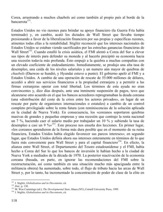 Corea, arrastrando a muchos chaebols así como también al propio país al borde de la
bancarrota151.
Estados Unidos no vio razones para brindar su apoyo financiero (la Guerra Fría había
terminado) y, en cambio, acató los dictados de Wall Street que llevaba tiempo
presionando a favor de la liberalización financiera por sus propias y específicas razones,
atinentes todas ellas a la rentabilidad. Stiglitz reconoció que los intereses nacionales de
Estados Unidos se estaban viendo sacrificados por las estrechas ganancias financieras de
Wall Street152. Cuando estalló la crisis asiática, el FMI alentó a Corea del Sur a elevar
sus tipos de interés para defender su moneda y al hacerlo precipitó su economía hacia
una recesión todavía más profunda. Ésto empujó a la quiebra a muchas compañías con
un elevado coeficiente de endeudamiento. Inmediatamente, se produjo una alta tasa de
desempleo, una caída de los niveles salariales y un numero aún mayor de quiebras de
chaebols (Daewoo se hundió, y Hyundai estuvo a punto). El gobierno apeló al FMI y a
Estados Unidos. A cambio de una operación de rescate de 55.000 millones de dólares,
accedió a abrir sus servicios financieros a la propiedad extranjera y a permitir a las
firmas extranjeras operar con total libertad. Los términos de esta ayuda no eran
convincentes y, diez días después, ante una inminente suspensión de pagos, tuvo que
alcanzarse otro acuerdo en el que los bancos acreedores reprogramaban la deuda coreana
(una «distribución del coste de la crisis entre los actores privados», en lugar de un
rescate por parte de organismos internacionales o estatales) a cambio de un control
completo privilegiado sobre la renta futura (con reminiscencias de la solución aplicada
en la ciudad de Nueva York). En consecuencia, los «coreanos soportaron quiebras
masivas de grandes y pequeñas empresas y una recesión que contrajo la renta nacional
un 7 %, haciendo caer el salario medio por trabajador un 10 % y subiendo la tasa de
desempleo a casi un 9 %»153. Este proceso nos enseña dos lecciones. En primer lugar,
«los coreanos aprendieron de la forma más dura posible que en el momento de su ruina
financiera, Estados Unidos había elegido favorecer sus parcos intereses»; en segundo
lugar, que Estados Unidos definía ahora sus intereses enteramente en términos de lo que
fuera más conveniente para Wall Street y para el capital financiero154. En efecto, la
alianza entre Wall Street, el Departamento del Tesoro estadounidense y el FMI, había
hecho a Corea del Sur lo que los bancos de inversión le habían hecho a la ciudad de
Nueva York a mediados de la década de 1970. La posterior reactivación de la economía
coreana (basada, en parte, en ignorar las recomendaciones del FMI sobre la
reestructuración, así como también en una situación mucho más apaciguada entre la
militancia obrera) ha aumentado, sobre todo, el flujo de tributo hacia las arcas de Wall
Street y, por lo tanto, ha incrementado la concentración de poder de clase de la elite en
151
152
153
154

J. Stiglitz, Globalization and its Discontents, cit.
Ibid., p. 130.
M. Woo Cummings (ed.), The Developmental State, Ithaca (NY), Cornell University Press, 1999.
J. Stiglitz, Globalization and its Discontents, cit.

118

 