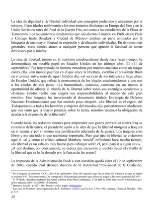 La idea de dignidad y de libertad individual son conceptos poderosos y atrayentes por sí
mismos. Estos ideales reaﬁrmaron a los movimientos disidentes en Europa del Este y en la
Unión Soviética antes del final de la Guerra Fría, así como a los estudiantes de la Plaza de
Tiananmen. Los movimientos estudiantiles que sacudieron el mundo en 1968 -desde París
y Chicago hasta Bangkok y Ciudad de México- estaban en parte animados por la
búsqueda de una mayor libertad de expresión y de elección individuales. En términos más
generales, estos ideales atraen a cualquier persona que aprecie la facultad de tomar
decisiones por sí misma.
La idea de libertad, inserta en la tradición estadounidense desde hace largo tiempo, ha
desempeñado un notable papel en Estados Unidos en los últimos años. El «11 de
septiembre»4 fue interpretado de manera inmediata por muchos analistas como un ataque
contra ella. «Un mundo pacífico en el que crece la libertad», escribió el presidente Bush
en el primer aniversario de aquél fatídico día, «al servicio de los intereses a largo plazo
de Estados Unidos, que reﬂeja la permanencia de los ideales estadounidenses y que une
a los aliados de este país». «La humanidad», concluía, «sostiene en sus manos la
oportunidad de ofrecer el triunfo de la libertad sobre todos sus enemigos seculares›› y
«Estados Unidos recibe con alegría sus responsabilidades al mando de esta gran
misión». Este lenguaje fue incorporado al documento titulado Estrategia de Defensa
Nacional Estadounidense que fue emitido poco después. «La libertad es el regalo del
Todopoderoso a todos los hombres y mujeres del mundo» dijo posteriormente añadiendo
que «en tanto que la mayor potencia sobre la tierra, nosotros tenemos la obligación de
ayudar a la expansión de la libertad»5.
Cuando todas las restantes razones para emprender una guerra preventiva contra Iraq se
revelaron deficientes, el presidente apeló a la idea de que la libertad otorgada a Iraq era
en sí misma y por sí misma una justificación adecuada de la guerra. Los iraquíes eran
libres y eso era todo lo que realmente importaba. Pero qué tipo de libertad se vislumbra
aquí si, tal y como el crítico cultural Matthew Arnold6 reflexionó hace mucho tiempo,
«la libertad es un caballo muy bueno para cabalgar sobre él, pero para ir a algún sitio»7.
¿A qué destino, por consiguiente, se espera que encamine el pueblo iraquí el caballo de
la libertad que se le ha donado por la fuerza de las armas?
La respuesta de la Administración Bush a esta cuestión quedó clara el 19 de septiembre
de 2003, cuando Paul Bremer, director de la Autoridad Provisional de la Coalición,
4

En el original de editorial AKAL, dice 9 de septiembre. Parto del supuesto que fue un error del traductor ya que en inglés
se expresa 9/11. En consecuencia, he corregido la fecha porque entiendo que refiere al ataque a las torres gemelas del 2001.
5
G. W Bush, «President Addresses the Nation in Prime Time Press Conference», 13 de abril de 2004; http://www.Whitehouse.gov/
news/ releases/2004/ 04200040413-20.html.
6
Matthew Arnold : (1822-1888) Poeta y crítico inglés (Wikipedia)
7
Las citas de Matthew Arnold proceden de R. Williams, Culture and Society, 1780-1850, Londres, Chatto & Windus, 1958,
p. 118.

12

 