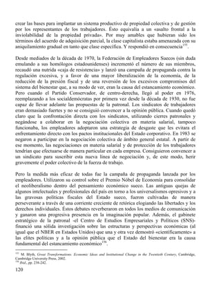 crear las bases para implantar un sistema productivo de propiedad colectiva y de gestión
por los representantes de los trabajadores. Ésto equivalía a un «asalto frontal a la
inviolabilidad de la propiedad privada». Por muy amables que hubieran sido los
términos del acuerdo de adquisición parcial, la clase capitalista estaba amenazada con su
aniquilamiento gradual en tanto que clase específica. Y respondió en consecuencia155.
Desde mediados de la década de 1970, la Federación de Empleadores Suecos (sin duda
emulando a sus homólogos estadounidenses) incrementó el número de sus miembros,
recaudó una nutrida «caja de resistencia» y lanzó una campaña de propaganda contra la
regulación excesiva, y a favor de una mayor liberalización de la economía, de la
reducción de la presión fiscal y de una reversión de los excesivos compromisos del
sistema del bienestar que, a su modo de ver, eran la causa del estancamiento económico.
Pero cuando el Partido Conservador, de centro-derecha, llegó al poder en 1976,
reemplazando a los socialdemócratas por primera vez desde la década de 1930, no fue
capaz de llevar adelante las propuestas de la patronal. Los sindicatos de trabajadores
eran demasiado fuertes y no se consiguió convencer a la opinión pública. Cuando quedó
claro que la confrontación directa con los sindicatos, utilizando cierres patronales y
negándose a colaborar en la negociación colectiva en materia salarial, tampoco
funcionaba, los empleadores adoptaron una estrategia de desgaste que les evitara el
enfrentamiento directo con los pactos institucionales del Estado corporativo. En 1983 se
negaron a participar en la negociación colectiva de ámbito general estatal. A partir de
ese momento, las negociaciones en materia salarial y de protección de los trabajadores
tendrían que efectuarse de manera particular en cada empresa. Consiguieron convencer a
un sindicato para suscribir esta nueva línea de negociación y, de este modo, herir
gravemente el poder colectivo de la fuerza de trabajo.
Pero la medida más eficaz de todas fue la campaña de propaganda lanzada por los
empleadores. Utilizaron su control sobre el Premio Nóbel de Economía para consolidar
el neoliberalismo dentro del pensamiento económico sueco. Las antiguas quejas de
algunos intelectuales y profesionales del país en torno a los universalismos opresivos y a
las gravosas políticas fiscales del Estado sueco, fueron cultivadas de manera
perseverante a través de una corriente creciente de retórica elogiando las libertades y los
derechos individuales. Éstos debates reverberaron en todos los medios de comunicación
y ganaron una progresiva presencia en la imaginación popular. Además, el gabinete
estratégico de la patronal -el Centro de Estudios Empresariales y Políticos (SNS)financió una sólida investigación sobre las estructuras y perspectivas económicas (al
igual que el NBER en Estados Unidos) que una y otra vez demostró «científicamente» a
las elites políticas y a la opinión pública que el Estado del bienestar era la causa
fundamental del estancamiento económico156.
155

M. Blyth, Great Transformations. Economic Ideas and lnstitutional Change in the Twentieth Century, Cambridge,
Cambridge University Press, 2002.
156
Ibid., pp. 238-242.

120

 