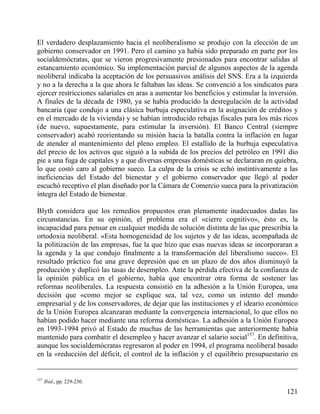 El verdadero desplazamiento hacia el neoliberalismo se produjo con la elección de un
gobierno conservador en 1991. Pero el camino ya había sido preparado en parte por los
socialdemócratas, que se vieron progresivamente presionados para encontrar salidas al
estancamiento económico. Su implementación parcial de algunos aspectos de la agenda
neoliberal indicaba la aceptación de los persuasivos análisis del SNS. Era a la izquierda
y no a la derecha a la que ahora le faltaban las ideas. Se convenció a los sindicatos para
ejercer restricciones salariales en aras a aumentar los beneficios y estimular la inversión.
A finales de la década de 1980, ya se había producido la desregulación de la actividad
bancaria (que condujo a una clásica burbuja especulativa en la asignación de créditos y
en el mercado de la vivienda) y se habían introducido rebajas fiscales para los más ricos
(de nuevo, supuestamente, para estimular la inversión). El Banco Central (siempre
conservador) acabó reorientando su misión hacia la batalla contra la inflación en lugar
de atender al mantenimiento del pleno empleo. El estallido de la burbuja especulativa
del precio de los activos que siguió a la subida de los precios del petróleo en 1991 dio
pie a una fuga de capitales y a que diversas empresas domésticas se declararan en quiebra,
lo que costó caro al gobierno sueco. La culpa de la crisis se echó instintivamente a las
ineficiencias del Estado del bienestar y el gobierno conservador que llegó al poder
escuchó receptivo el plan diseñado por la Cámara de Comercio sueca para la privatización
íntegra del Estado de bienestar.
Blyth considera que los remedios propuestos eran plenamente inadecuados dadas las
circunstancias. En su opinión, el problema era el «cierre cognitivo», ésto es, la
incapacidad para pensar en cualquier medida de solución distinta de las que prescribía la
ortodoxia neoliberal. «Esta homogeneidad de los sujetos y de las ideas, acompañada de
la politización de las empresas, fue la que hizo que esas nuevas ideas se incorporaran a
la agenda y la que condujo finalmente a la transformación del liberalismo sueco». El
resultado práctico fue una grave depresión que en un plazo de dos años disminuyó la
producción y duplicó las tasas de desempleo. Ante la pérdida efectiva de la confianza de
la opinión pública en el gobierno, había que encontrar otra forma de sostener las
reformas neoliberales. La respuesta consistió en la adhesión a la Unión Europea, una
decisión que «como mejor se explique sea, tal vez, como un intento del mundo
empresarial y de los conservadores, de dejar que las instituciones y el ideario económico
de la Unión Europea alcanzaran mediante la convergencia internacional, lo que ellos no
habían podido hacer mediante una reforma doméstica». La adhesión a la Unión Europea
en 1993-1994 privó al Estado de muchas de las herramientas que anteriormente había
mantenido para combatir el desempleo y hacer avanzar el salario social157. En definitiva,
aunque los socialdemócratas regresaron al poder en 1994, el programa neoliberal basado
en la «reducción del déficit, el control de la inflación y el equilibrio presupuestario en

157

Ibid., pp. 229-230.

121

 