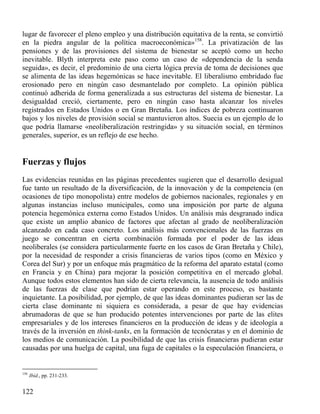 lugar de favorecer el pleno empleo y una distribución equitativa de la renta, se convirtió
en la piedra angular de la política macroeconómica»158. La privatización de las
pensiones y de las provisiones del sistema de bienestar se aceptó como un hecho
inevitable. Blyth interpreta este paso como un caso de «dependencia de la senda
seguida», es decir, el predominio de una cierta lógica previa de toma de decisiones que
se alimenta de las ideas hegemónicas se hace inevitable. El liberalismo embridado fue
erosionado pero en ningún caso desmantelado por completo. La opinión pública
continuó adherida de forma generalizada a sus estructuras del sistema de bienestar. La
desigualdad creció, ciertamente, pero en ningún caso hasta alcanzar los niveles
registrados en Estados Unidos o en Gran Bretaña. Los índices de pobreza continuaron
bajos y los niveles de provisión social se mantuvieron altos. Suecia es un ejemplo de lo
que podría llamarse «neoliberalización restringida» y su situación social, en términos
generales, superior, es un reflejo de ese hecho.

Fuerzas y flujos
Las evidencias reunidas en las páginas precedentes sugieren que el desarrollo desigual
fue tanto un resultado de la diversificación, de la innovación y de la competencia (en
ocasiones de tipo monopolista) entre modelos de gobiernos nacionales, regionales y en
algunas instancias incluso municipales, como una imposición por parte de alguna
potencia hegemónica externa como Estados Unidos. Un análisis más desgranado indica
que existe un amplio abanico de factores que afectan al grado de neoliberalización
alcanzado en cada caso concreto. Los análisis más convencionales de las fuerzas en
juego se concentran en cierta combinación formada por el poder de las ideas
neoliberales (se considera particularmente fuerte en los casos de Gran Bretaña y Chile),
por la necesidad de responder a crisis financieras de varios tipos (como en México y
Corea del Sur) y por un enfoque más pragmático de la reforma del aparato estatal (como
en Francia y en China) para mejorar la posición competitiva en el mercado global.
Aunque todos estos elementos han sido de cierta relevancia, la ausencia de todo análisis
de las fuerzas de clase que podrían estar operando en este proceso, es bastante
inquietante. La posibilidad, por ejemplo, de que las ideas dominantes pudieran ser las de
cierta clase dominante ni siquiera es considerada, a pesar de que hay evidencias
abrumadoras de que se han producido potentes intervenciones por parte de las elites
empresariales y de los intereses financieros en la producción de ideas y de ideología a
través de la inversión en think-tanks, en la formación de tecnócratas y en el dominio de
los medios de comunicación. La posibilidad de que las crisis financieras pudieran estar
causadas por una huelga de capital, una fuga de capitales o la especulación financiera, o

158

Ibíd., pp. 231-233.

122

 