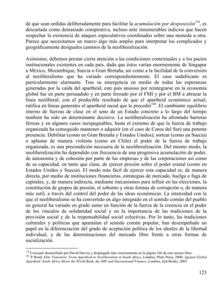 de que sean urdidas deliberadamente para facilitar la acumulación por desposesión159, es
descartada como demasiado conspirativa, incluso ante innumerables indicios que hacen
sospechar la existencia de ataques especulativos coordinados sobre una moneda u otra.
Parece que necesitamos un marco algo más amplio para interpretar los complicados y
geográficamente desiguales caminos de la neoliberalización.
Asimismo, debemos prestar cierta atención a las condiciones contextuales y a los pactos
institucionales existentes en cada país, dado que éstos varían enormemente de Singapur
a México, Mozambique, Suecia o Gran Bretaña, así como a la facilidad de la conversión
al neoliberalismo que ha variado correspondientemente. El caso sudafricano es
particularmente alarmante. Tras su emergencia en medio de todas las esperanzas
generadas por la caída del apartheid, este país ansioso por reintegrarse en la economía
global fue en parte persuadido y en parte forzado por el FMI y por el BM a abrazar la
línea neoliberal, con el predecible resultado de que el apartheid económico actual,
ratifica en líneas generales el apartheid racial que le precedió160. El cambiante equilibrio
interno de fuerzas de clase en el seno de un Estado concreto a lo largo del tiempo
también ha sido un determinante decisivo. La neoliberalización ha afrontado barreras
férreas y en algunos casos inexpugnables, hasta el extremo de que la fuerza de trabajo
organizada ha conseguido mantener o adquirir (en el caso de Corea del Sur) una potente
presencia. Debilitar (como en Gran Bretaña y Estados Unidos), sortear (como en Suecia)
o aplastar de manera violenta (como en Chile) el poder de la fuerza de trabajo
organizada, es una precondición necesaria de la neoliberalización. Del mismo modo, la
neoliberalización ha dependido con frecuencia de una progresiva acumulación de poder,
de autonomía y de cohesión por parte de las empresas y de las corporaciones así como
de su capacidad, en tanto que clase, de ejercer presión sobre el poder estatal (como en
Estados Unidos y Suecia). El modo más fácil de ejercer esta capacidad es, de manera
directa, por medio de instituciones financieras, estrategias de mercado, huelga o fuga de
capitales, y, de manera indirecta, mediante mecanismos para influir en las elecciones, la
constitución de grupos de presión, el soborno y otras formas de corrupción o, de manera
más sutil, a través del control del poder de las ideas económicas. La intensidad con la
que el neoliberalismo se ha convertido en algo integrado en el sentido común del pueblo
en general ha variado en grado sumo en función de la fuerza de la creencia en el poder
de los vínculos de solidaridad social y en la importancia de las tradiciones de la
provisión social y de la responsabilidad social colectivas. Por lo tanto, las tradiciones
culturales y políticas que apuntalan el sentido común popular, han desempeñado un
papel en la diferenciación del grado de aceptación política de los ideales de la libertad
individual, y de las determinaciones del mercado libre frente a otras formas de
socialización.
159

Concepto desarrollado por David Harvey y desplegado más extensamente en la página 166 de este mismo libro.
P Bond, Elite Transition. From Apartheid to Neoliberalism in South Africa, Londres, Pluto Press, 2000; Against Global
Apartheid. South Africa Meets the World Bank, the IMF and International Finance, Londres, Zed Books, 2003.
160

123

 