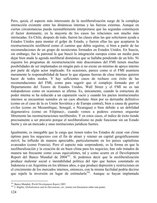 Pero, quizá, el aspecto más interesante de la neoliberalización surge de la compleja
interacción existente entre las dinámicas internas y las fuerzas externas. Aunque en
ciertas circunstancias pueda razonablemente interpretarse que las segundas constituyen
el factor dominante, en la mayoría de los casos las relaciones son mucho más
intrincadas. En Chile, después de todo, fueron las clases altas las que solicitaron ayuda a
Estados Unidos para montar el golpe de Estado, y fueron ellas las que aceptaron la
reestructuración neoliberal como el camino que debía seguirse, si bien a partir de las
recomendaciones de un grupo de tecnócratas formados en Estados Unidos. En Suecia,
sin embargo, fue la patronal la que buscó la integración europea como un medio para
dejar bien atada la agenda neoliberal doméstica que se hallaba pendiendo de un hilo. Ni
siquiera los programas de reestructuración más draconianos del FMI tienen muchas
posibilidades de ser implantados en ningún país si no existe un mínimo de apoyo interno
por parte de algún actor implicado. En ocasiones, parece como si el FMI asumiera
meramente la responsabilidad de hacer lo que algunas fuerzas de clase internas quieren
hacer de todos modos. Y hay suficientes casos de rechazo con éxito de las
recomendaciones del FMI, como para sugerir que el complejo formado por el
Departamento del Tesoro de Estados Unidos, Wall Street y el FMI no es tan
todopoderoso como en ocasiones se afirma. Es, únicamente, cuando la estructura de
poder interna se ha reducido a un caparazón vacío y cuando los pactos institucionales
internos se encuentran sumidos en un caos absoluto -bien por su derrumbe definitivo
(como en el caso de la ex Unión Soviética y de Europa central), bien a causa de guerras
civiles (como en Mozambique, Senegal, o Nicaragua) o bien debido a un debilidad
degenerativa (como en Filipinas)-, cuando vemos a poderes externos orquestar
libremente las reestructuraciones neoliberales. Y en estos casos, el índice de éxito tiende
precisamente a ser precario porque el neoliberalismo no pude funcionar sin un Estado
fuerte y sin un mercado y unas instituciones jurídicas fuertes.
Igualmente, es innegable que la carga que tienen todos los Estados de crear «un clima
óptimo para los negocios» con el fin de atraer y retener un capital geográficamente
móvil, ha influido de manera apreciable, particularmente en los países capitalistas
avanzados (como Francia). Pero el aspecto más sorprendente, es la forma en que la
neoliberalización y la creación de un buen clima para los negocios, han sido tratados de
manera tan frecuente como cosas equivalentes, tal y como ocurre en el Development
Report del Banco Mundial de 2004161. Si podemos decir que la neoliberalización
produce malestar social e inestabilidad política del tipo que hemos constatado en
Indonesia o en Argentina en los últimos años, o que produce depresión y restricciones en
el crecimiento de los mercados internos, entonces, con la misma facilidad podría decirse
que repele la inversión en lugar de estimularla162. Aunque se hayan implantado
161
162

Banco Mundial, World Development Report 2005.
J. Stiglitz, Globalization and its Discontents, cit., insiste con frecuencia sobre este punto.

124

 