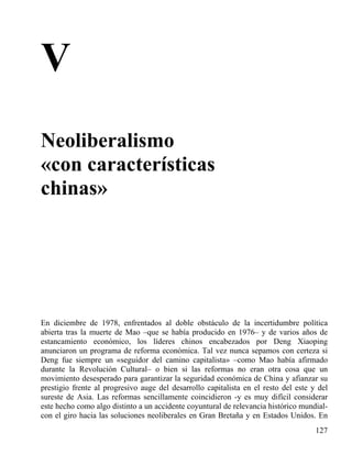 V
Neoliberalismo
«con características
chinas»

En diciembre de 1978, enfrentados al doble obstáculo de la incertidumbre política
abierta tras la muerte de Mao –que se había producido en 1976– y de varios años de
estancamiento económico, los líderes chinos encabezados por Deng Xiaoping
anunciaron un programa de reforma económica. Tal vez nunca sepamos con certeza si
Deng fue siempre un «seguidor del camino capitalista» –como Mao había afirmado
durante la Revolución Cultural– o bien si las reformas no eran otra cosa que un
movimiento desesperado para garantizar la seguridad económica de China y afianzar su
prestigio frente al progresivo auge del desarrollo capitalista en el resto del este y del
sureste de Asia. Las reformas sencillamente coincidieron -y es muy difícil considerar
este hecho como algo distinto a un accidente coyuntural de relevancia histórico mundialcon el giro hacia las soluciones neoliberales en Gran Bretaña y en Estados Unidos. En
127

 