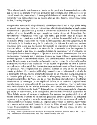 China, el resultado ha sido la construcción de un tipo particular de economía de mercado
que incorpora de manera progresiva elementos del neoliberalismo imbricados con un
control autoritario y centralizado. La compatibilidad entre el autoritarismo y el mercado
capitalista ya se había establecido de manera clara en otros lugares, como Chile, Corea
del Sur, Taiwán y Singapur.
Aunque no se abandonaba el igualitarismo como objetivo de China a largo plazo, Deng
argumentó que había que retirar las restricciones a la iniciativa individual y local en aras
a incrementar la productividad y activar el crecimiento económico. El corolario de esta
medida, el hecho inevitable de que emergieran ciertos niveles de desigualdad, fue
perfectamente comprendido como algo que habría que tolerar. Bajo el eslogan de
xiaokang -el concepto de una sociedad ideal que satisface las necesidades de todos sus
ciudadanos- Deng se concentró en «cuatro modernizaciones», la de la agricultura, la de
la industria, la de la educación y la de la ciencia y la defensa. Las reformas estaban
estudiadas para lograr que las fuerzas del mercado se impusieran internamente en la
economía china. La idea consistía en estimular la competencia entre las empresas de
propiedad estatal y que ésto, se esperaba, disparara la innovación y el crecimiento. Se
introdujo el sistema de mercado para la fijación de precios pero, probablemente, ésto tuvo
mucha menos relevancia que el acelerado traspaso de poder político y económico a las
diversas regiones y a las entidades locales. Esta última medida se reveló particularmente
astuta. De este modo, se evitaba la confrontación con los centros de poder tradicionales
establecidos en Pekín y las iniciativas locales podían ser pioneras en abrir el camino
hacia el nuevo orden social. Las innovaciones que no funcionaran podían simplemente
ser ignoradas. Para complementar este esfuerzo, también se abrió el país al comercio
exterior y a la inversión extranjera, si bien bajo una estricta supervisión estatal, poniendo fin
al asilamiento de China respeto al mercado mundial. En un principio, la experimentación
se limitaba principalmente a la provincia de Guangdong, cercana a Hong Kong y
convenientemente lejos de Pekín. Uno de los fines de esta apertura al exterior era obtener
transferencias de tecnología (lo que explica el énfasis en las empresas conjuntas entre
capital extranjero y socios chinos). El otro era conseguir suficientes reservas exteriores
para aprovisionarse de los medios necesarios para apoyar una dinámica interna de
crecimiento económico más fuerte165. Estas reformas no habrían adquirido la relevancia
que ahora les concedemos, ni la subsiguiente extraordinaria evolución económica de
China habría tomado el camino ni registrado los avances que protagonizó, si en el
mundo capitalista avanzado no se hubieran producido cambios paralelos de indudable
importancia y en apariencia no relacionados con los anteriores en cuanto al modo de
funcionamiento del mercado mundial. El impulso que cobraron las políticas neoliberales
en el comercio internacional durante la década de 1980, abrió el mundo entero a las
fuerzas transformadoras del mercado y de las finanzas. De este modo, se abrió un
165

N. Lardy, China´s Unfinished Economic Revolution, Washington DC, Brookings Institution, 1998; S. M. Li y W.-S.
Tang, China´s Regions, Polity and Economy, Hong Kong, Chinese University Press, 2000.

128

 