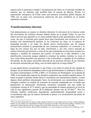 espacio para la apoteósica entrada e incorporación de China en el mercado mundial de
maneras que no hubieran sido posibles bajo el sistema de Bretton Woods. La
espectacular emergencia de China como una potencia económica global después de
1980, fue en parte una consecuencia imprevista del giro neoliberal en el mundo
capitalista avanzado.

Transformaciones internas
Este planteamiento no supone en absoluto disminuir la relevancia de la tortuosa senda
del movimiento de reformas internas habido dentro de la propia China. Lo que los
chinos tuvieron que aprender (y en cierta medida todavía están aprendiendo), entre otras
cosas, fue que el mercado poco puede hacer para transformar una economía si no se
produce una transformación paralela en las relaciones de clase, en el régimen de
propiedad privada y en todos los demás pactos institucionales que de manera
característica asientan la prosperidad de una economía capitalista. La evolución a lo
largo de este camino fue, por un lado, intermitente y, por otro, estuvo marcada de
manera frecuente por tensiones y crisis de las que ciertamente no estuvieron ausentes los
impulsos y también las amenazas del exterior. El hecho de si todo obedeció a una
planificación consciente aunque adaptativa («tantear las piedras mientras se cruza el
río», como Deng describió este proceso) o fue el desenlace, a espaldas de los políticos
del partido, de una lógica inexorable derivada de las premisas iniciales de las reformas
de mercado introducidas por Deng, será sin duda objeto de un largo debate166.
Lo que puede decirse con precisión es que China, al no tomar la senda de una «terapia de
choque» de privatización instantánea como la que posteriormente le endosaron a Rusia y a
los países centroeuropeos el FMI, el BM y el «Consenso de Washington» en la década de
1990, se las arregló para esquivar los desastres económicos que asolaron aquellos países. Al
tomar su propio y peculiar camino hacia el «socialismo con características chinas», o como
algunos ahora prefieren denominarlo, hacia «la privatización con características chinas»,
consiguió construir un modelo de economía de mercado manipulada por el Estado que
proporcionó un espectacular crecimiento económico (arrojando una tasa media de
crecimiento cercana al 10 % anual) y que ha aumentado de manera progresiva el nivel de
vida de una significativa porción de la población durante más de 20 años167. Pero las
reformas también conllevaron degradación medioambiental, desigualdad social y
eventualmente algo que de manera incómoda se parece a la reconstitución del poder de
clase capitalista.
166

Para esta última interpretación me apoyo en parte, aunque mi lectura no es tan rotunda como la de ellos, en Hart-Landsberg y
Burkett, con cuyo trabajo estoy especialmente en deuda en esta parte de mi estudio. Véase M. Hart-Lansdberg y P Burkett, China
and Socialism. Market Reforms and Class Struggle, Nueva York, 2004; Montly Review 56/3, Nueva York, 2004.
167
L. Chao, «Chinese Privatization. Between Plan and Market», Law and Contemporary Problems 63/13 (2000), pp. 13-62.

129

 