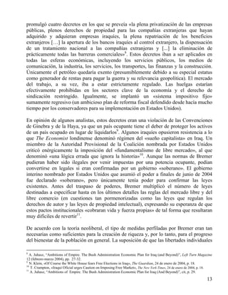 promulgó cuatro decretos en los que se preveía «la plena privatización de las empresas
públicas, plenos derechos de propiedad para las compañías extranjeras que hayan
adquirido y adquieran empresas iraquíes, la plena repatriación de los beneficios
extranjeros […] la apertura de los bancos iraquíes al control extranjero, la dispensación
de un tratamiento nacional a las compañías extranjeras y [...] la eliminación de
prácticamente todas las barreras comerciales»8. Estos decretos iban a ser aplicados en
todas las esferas económicas, incluyendo los servicios públicos, los medios de
comunicación, la industria, los servicios, los transportes, las finanzas y la construcción.
Únicamente el petróleo quedaría exento (presumiblemente debido a su especial estatus
como generador de rentas para pagar la guerra y su relevancia geopolítica). El mercado
del trabajo, a su vez, iba a estar estrictamente regulado. Las huelgas estarían
efectivamente prohibidas en los sectores clave de la economía y el derecho de
sindicación restringido. Igualmente, se implantó un «sistema impositivo fijo»
sumamente regresivo (un ambicioso plan de reforma fiscal defendido desde hacía mucho
tiempo por los conservadores para su implementación en Estados Unidos).
En opinión de algunos analistas, estos decretos eran una violación de las Convenciones
de Ginebra y de la Haya, ya que un país ocupante tiene el deber de proteger los activos
de un país ocupado en lugar de liquidarlos9. Algunos iraquíes opusieron resistencia a lo
que The Economist londinense denominó régimen del «sueño capitalista» en Iraq. Un
miembro de la Autoridad Provisional de la Coalición nombrada por Estados Unidos
criticó enérgicamente la imposición del «fundamentalismo de libre mercado», al que
denominó «una lógica errada que ignora la historia»10. Aunque las normas de Bremer
pudieran haber sido ilegales por venir impuestas por una potencia ocupante, podían
convertirse en legales si eran confirmadas por un gobierno «soberano». El gobierno
interino nombrado por Estados Unidos que asumió el poder a finales de junio de 2004
fue declarado «soberano», pero únicamente tenía poder para confirmar las leyes
existentes. Antes del traspaso de poderes, Bremer multiplicó el número de leyes
destinadas a especificar hasta en los últimos detalles las reglas del mercado libre y del
libre comercio (en cuestiones tan pormenorizadas como las leyes que regulan los
derechos de autor y las leyes de propiedad intelectual), expresando su esperanza de que
estos pactos institucionales «cobraran vida y fuerza propias» de tal forma que resultaran
muy difíciles de revertir11.
De acuerdo con la teoría neoliberal, el tipo de medidas perfiladas por Bremer eran tan
necesarias como suficientes para la creación de riqueza y, por lo tanto, para el progreso
del bienestar de la población en general. La suposición de que las libertades individuales
8

A. Juhasz, “Ambitions of Empire. The Bush Administration Economic Plan for Iraq (and Beyond)”, Left Turn Magazine
12 (febrero-marzo 2004), pp. 27-32.
9
N. Klein, «Of Course the White House fears Free Elections in Iraq», The Guardian, 24 de enero de 2004, p. 18.
10
T. Crampton, «Iraqui Oficial urges Caution on Irnposing Free Market», The New York Times, 24 de enero de 2004, p. 18.
11
A. Juhasz, “Ambitions of Empire. The Bush Administration Economic Plan for Iraq (And Beyond)”, cit, p. 29.

13

 