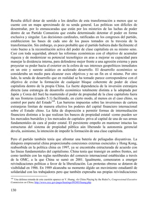 Resulta difícil dotar de sentido a los detalles de esta transformación a menos que se
cuente con un mapa aproximado de su senda general. Las políticas son difíciles de
desentrañar, por lo enmascaradas que están por los misterios de las luchas de poder
dentro de un Partido Comunista que estaba determinado detentar el poder en forma
exclusiva y singular. Las decisiones cardinales, ratificadas en los congresos del partido,
establecieron las bases de cada uno de los pasos tomados en la travesía de la
transformación. Sin embargo, es poco probable que el partido hubiera dado fácilmente el
visto bueno a la reconstitución activa del poder de clase capitalista en su mismo seno.
Casi con toda seguridad, abrazó las reformas económicas con el objetivo de acumular
riqueza y de modernizar su potencial tecnológico en aras a mejorar su capacidad para
manejar la disidencia interna, para defenderse mejor frente a una agresión externa y para
proyectar su poder hacia el exterior en la esfera de sus intereses geopolíticos inmediatos
en un este y sureste asiático en acelerado desarrollo. El desarrollo económico se
consideraba un medio para alcanzar esos objetivos y no un fin en sí mismo. Por otro
lado, la senda de desarrollo que en realidad se ha tomado parece corresponderse con el
objetivo de evitar la formación de cualquier bloque coherente de poder de clase
capitalista dentro de la propia China. La fuerte dependencia de la inversión extranjera
directa (una estrategia de desarrollo económico totalmente distinta a la adoptada por
Japón y Corea del Sur) ha mantenido el poder de propiedad de la clase capitalista fuera
de sus fronteras (cuadro 5.1) facilitando, en cierto modo, al menos en el caso chino, su
control por parte del Estado168. Las barreras impuestas sobre las inversiones de cartera
extranjeras limitan de manera efectiva los poderes del capital financiero internacional
sobre el Estado chino. La falta de disposición a permitir formas de intermediación
financiera distintas a la que realizan los bancos de propiedad estatal -como pueden ser
los mercados bursátiles y los mercados de capitales- priva al capital de una de sus armas
fundamentales de cara al poder estatal. El persistente empeño en mantener intactas las
estructuras del sistema de propiedad pública aún liberando la autonomía gerencial
devela, asimismo, la intención de impedir la formación de una clase capitalista.
Pero el partido también tenía que afrontar una batería de peliagudas disyuntivas. La
diáspora empresarial china proporcionaba conexiones externas esenciales y Hong Kong,
reabsorbida en la política china en 1997, ya se encontraba estructurada de acuerdo con
las líneas fundamentales del capitalismo. China tenía que transigir en ambos frentes, así
como también con las reglas neoliberales del comercio internacional establecidas a través
de la OMC, a la que China se sumó en 2001. Igualmente, comenzaron a emerger
reivindicaciones políticas a favor de la liberalización. Las protestas obreras se dotaron de
visibilidad en 1986. En 1989 alcanzaba su momento álgido un movimiento estudiantil de
solidaridad con los trabajadores pero que también expresaba sus propias reivindicaciones
168

Una defensa rotunda de esta cuestión aparece en Y. Huang, «Is China Playing by the Rules?», Congressional-Executive
Commission on China, http://www.cecc.gov/pages/hearings/092403/huang.php.

130

 