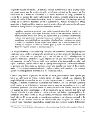 exigiendo mayores libertades. La tremenda tensión experimentada en la esfera política
que corría pareja con la neoliberalización económica, culminó en la masacre de los
estudiantes de la Plaza de Tiananmen. La violenta respuesta de Deng, ejecutada en
contra de los deseos del sector reformador del partido, indicaba claramente que la
neoliberalización de la economía no iba a venir acompañada de ningún progreso en el
campo de los derechos humanos, civiles o democráticos. Aunque la facción de Deng
reprimió a la facción política, aún tenía que iniciar otra ola de reformas neoliberales para
sobrevivir. Wang sintetiza del siguiente modo tales medidas:
La política monetaria se convirtió en un medio de control primordial; se produjo un
significativo reajuste en los tipos de cambio de las divisas extranjeras, tendente al
establecimiento de una tasa única; las exportaciones y el comercio internacional
vinieron a ser gestionados mediante mecanismos basados en la competencia y en la
asunción de responsabilidad por las pérdidas o los beneficios resultantes; se redujo
el alcance del sistema de fijación de precios de «doble vía»; la zona de desarrollo de
Pudong en Shanghai se abrió de manera plena y todas las diversas zonas de
desarrollo regional tomaron la misma dirección169.

Un envejecido Deng, se declaraba muy satisfecho tras comprobar con sus propios ojos el
efecto que había tenido en el desarrollo económico la apertura al exterior después de una
gira que realizó con este propósito por el sur del país en 1992. «Enriquecerse es
glorioso» manifestó, añadiendo: «¿Qué importa que el gato sea pelirrojo o sea negro
mientras cace ratones?» China se abrió en su totalidad a las fuerzas del mercado y del
capital extranjero, aunque todavía bajo el ojo vigilante del partido. En las áreas urbanas
se estimuló una democracia de consumo como una medida para atajar el descontento
social. El crecimiento económico basado en el mercado se aceleró entonces de maneras
que en ocasiones parecían estar más allá del control de partido.
Cuando Deng inició el proceso de reforma en 1978, prácticamente todo aquello que
había de relevancia en China entraba dentro del sector estatal. Las empresas de
propiedad pública dominaban los sectores más importantes de la economía. A decir de la
mayoría, se trataba de empresas razonablemente rentables. No sólo ofrecían seguridad
en el empleo a sus trabajadores, sino una amplia gama de prestaciones a través del
sistema de pensiones y de otras formas de protección social (un sistema conocido como
«el cuenco de arroz garantizado» o el aseguramiento de un sustento por parte del
Estado). Además, debemos añadir la existencia de una variedad de empresas públicas de
dimensión local bajo control de los gobiernos provinciales, municipales o de ámbito
local inferior. El sector agrario se organizaba conforme a un sistema comunal, y la
mayoría de los análisis coinciden en considerarlo muy rezagado en cuanto a su
productividad y realmente necesitado de una reforma. Los pactos en materia de bienestar
169

H. Wang, China´s New Orden Society, Politics and Economy in Transition, Cambridge (MA), Harvard University Press, 2003, p. 44.

131

 