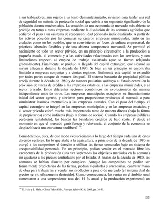 a sus trabajadores, aún sujetos a un lento desmantelamiento, sirvieron para tender una red
de seguridad en materia de protección social que cubría a un segmento significativo de la
población durante muchos años. La creación de una economía de mercado más abierta se
produjo en torno a estas empresas mediante la disolución de las comunas agrícolas que
cedieron el paso a un «sistema de responsabilidad personal» individualizado. A partir de
los activos poseídos por las comunas se crearon empresas municipales, tanto en las
ciudades como en los pueblos, que se convirtieron en focos de cultura empresarial, de
prácticas laborales ﬂexibles y de una abierta competencia mercantil. Se permitió el
nacimiento de todo un sector privado, en un principio circunscrito a la producción a
pequeña escala, al comercio y a las actividades relacionadas con los servicios, y con
limitaciones respecto al empleo de trabajo asalariado (que se fueron relajando
gradualmente). Finalmente, se produjo la llegada del capital extranjero, que alcanzó su
mayor afluencia durante la década de 1990. Si bien en un principio se encontraba
limitado a empresas conjuntas y a ciertas regiones, finalmente este capital se extendió
por todas partes aunque de manera desigual. El sistema bancario de propiedad pública
creció durante la década de 1980 y de manera paulatina sustituyó al Estado central en la
provisión de líneas de crédito a las empresas estatales, a las empresas municipales, y al
sector privado. Estos diferentes sectores económicos no evolucionaron de manera
independiente unos de otros. Las empresas municipales extrajeron su financiamiento
inicial del sector agrario, y sirvieron para proporcionar productos al mercado o para
suministrar insumos intermedios a las empresas estatales. Con el paso del tiempo, el
capital extranjero se integró en las empresas municipales y en las empresas estatales, y
el sector privado cobró mucha más importancia tanto de manera directa (bajo la forma
de propietarios) como indirecta (bajo la forma de socios). Cuando las empresas públicas
perdieron rentabilidad, los bancos les brindaron créditos de bajo coste. Y desde el
momento en que el mercado ganó fuerza y relevancia, el conjunto de la economía se
desplazó hacia una estructura neoliberal170.
Consideremos, pues, de qué modo evolucionaron a lo largo del tiempo cada uno de éstos
diversos sectores. En lo que atañe a la agricultura, a principios de la década de 1980 se
otorgó a los campesinos el derecho a utilizar las tierras comunales bajo un sistema de
«responsabilidad personal». En un principio, podían vender en el mercado libre los
excedentes de la producción (una vez superados los objetivos marcados en la comuna)
sin ajustarse a los precios controlados por el Estado. A finales de la década de 1980, las
comunas se habían disuelto por completo. Aunque los campesinos no podían ser
formalmente propietarios de las tierras, podían alquilarlas y arrendarlas, contratar mano
de obra para trabajarlas y vender sus productos a precio de mercado (el sistema dual de
precios se vio eficazmente destruido). Como consecuencia, las rentas en el ámbito rural
aumentaron a una sorprendente tasa del 14 % anual y la producción experimentó un
170

D. Hale y L. Hale, «China Takes Off», Foreign Affairs 82/6, 2003, pp. 36-53.

133

 