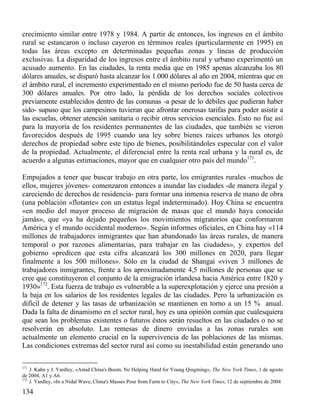 crecimiento similar entre 1978 y 1984. A partir de entonces, los ingresos en el ámbito
rural se estancaron o incluso cayeron en términos reales (particularmente en 1995) en
todas las áreas excepto en determinadas pequeñas zonas y líneas de producción
exclusivas. La disparidad de los ingresos entre el ámbito rural y urbano experimentó un
acusado aumento. En las ciudades, la renta media que en 1985 apenas alcanzaba los 80
dólares anuales, se disparó hasta alcanzar los 1.000 dólares al año en 2004, mientras que en
el ámbito rural, el incremento experimentado en el mismo período fue de 50 hasta cerca de
300 dólares anuales. Por otro lado, la pérdida de los derechos sociales colectivos
previamente establecidos dentro de las comunas -a pesar de lo débiles que pudieran haber
sido- supuso que los campesinos tuvieran que afrontar onerosas tarifas para poder asistir a
las escuelas, obtener atención sanitaria o recibir otros servicios esenciales. Ésto no fue así
para la mayoría de los residentes permanentes de las ciudades, que también se vieron
favorecidos después de 1995 cuando una ley sobre bienes raíces urbanos les otorgó
derechos de propiedad sobre este tipo de bienes, posibilitándoles especular con el valor
de la propiedad. Actualmente, el diferencial entre la renta real urbana y la rural es, de
acuerdo a algunas estimaciones, mayor que en cualquier otro país del mundo171.
Empujados a tener que buscar trabajo en otra parte, los emigrantes rurales -muchos de
ellos, mujeres jóvenes- comenzaron entonces a inundar las ciudades -de manera ilegal y
careciendo de derechos de residencia- para formar una inmensa reserva de mano de obra
(una población «flotante» con un estatus legal indeterminado). Hoy China se encuentra
«en medio del mayor proceso de migración de masas que el mundo haya conocido
jamás», que «ya ha dejado pequeños los movimientos migratorios que conformaron
América y el mundo occidental moderno». Según informes oficiales, en China hay «114
millones de trabajadores inmigrantes que han abandonado las áreas rurales, de manera
temporal o por razones alimentarias, para trabajar en las ciudades», y expertos del
gobierno «predicen que esta cifra alcanzará los 300 millones en 2020, para llegar
finalmente a los 500 millones». Sólo en la ciudad de Shangai «viven 3 millones de
trabajadores inmigrantes, frente a los aproximadamente 4,5 millones de personas que se
cree que constituyeron el conjunto de la emigración irlandesa hacia América entre 1820 y
1930»172. Esta fuerza de trabajo es vulnerable a la superexplotación y ejerce una presión a
la baja en los salarios de los residentes legales de las ciudades. Pero la urbanización es
difícil de detener y las tasas de urbanización se mantienen en torno a un 15 % anual.
Dada la falta de dinamismo en el sector rural, hoy es una opinión común que cualesquiera
que sean los problemas existentes o futuros éstos serán resueltos en las ciudades o no se
resolverán en absoluto. Las remesas de dinero enviadas a las zonas rurales son
actualmente un elemento crucial en la supervivencia de las poblaciones de las mismas.
Las condiciones extremas del sector rural así como su inestabilidad están generando uno
171

J. Kahn y J. Yardley, «Amid China's Boom, No Helping Hand for Young Qingming», The New York Times, 1 de agosto
de 2004, A1 y A6.
172
J. Yardley, «In a Nidal Wave, China's Masses Pour from Farm to City», The New York Times, 12 de septiembre de 2004

134

 